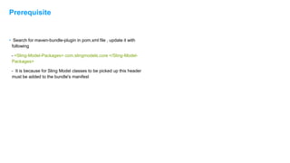 • Search for maven-bundle-plugin in pom.xml file , update it with
following
- <Sling-Model-Packages> com.slingmodels.core </Sling-Model-
Packages>
- It is because for Sling Model classes to be picked up this header
must be added to the bundle's manifest
Prerequisite
 