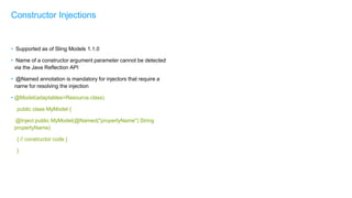 • Supported as of Sling Models 1.1.0
• Name of a constructor argument parameter cannot be detected
via the Java Reflection API
• @Named annotation is mandatory for injectors that require a
name for resolving the injection
• @Model(adaptables=Resource.class)
public class MyModel {
@Inject public MyModel(@Named("propertyName") String
propertyName)
{ // constructor code }
}
Constructor Injections
 