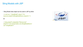 • Sling Model class object can be used in JSP by either
- <c:set var = "slingModel" value="<%=
resource.adaptTo(SlingModelDemo.class)%>" />
Or
- <sling:adaptTo adaptable="${resource}"
adaptTo="com.slingmodels.core.SlingModelDemo"
var=“slingModel"/>
Sling Models with JSP
 