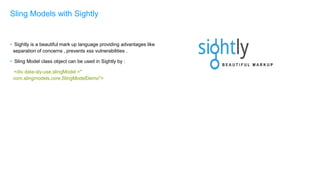• Sightly is a beautiful mark up language providing advantages like
separation of concerns , prevents xss vulnerabilities .
• Sling Model class object can be used in Sightly by :
<div data-sly-use.slingModel ="
com.slingmodels.core.SlingModelDemo">
Sling Models with Sightly
 