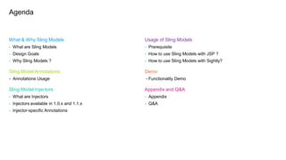 What & Why Sling Models
- What are Sling Models
- Design Goals
- Why Sling Models ?
Sling Model Annotations
- Annotations Usage
Sling Model Injectors
- What are Injectors
- Injectors available in 1.0.x and 1.1.x
- Injector-specific Annotations
Agenda
Usage of Sling Models
- Prerequisite
- How to use Sling Models with JSP ?
- How to use Sling Models with Sightly?
Demo
- Functionality Demo
Appendix and Q&A
- Appendix
- Q&A
 