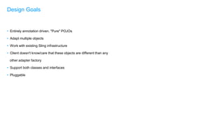 • Entirely annotation driven. "Pure" POJOs
• Adapt multiple objects
• Work with existing Sling infrastructure
• Client doesn't know/care that these objects are different than any
other adapter factory
• Support both classes and interfaces
• Pluggable
Design Goals
 