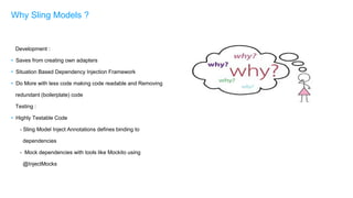 Development :
• Saves from creating own adapters
• Situation Based Dependency Injection Framework
• Do More with less code making code readable and Removing
redundant (boilerplate) code
Testing :
• Highly Testable Code
- Sling Model Inject Annotations defines binding to
dependencies
- Mock dependencies with tools like Mockito using
@InjectMocks
Why Sling Models ?
 