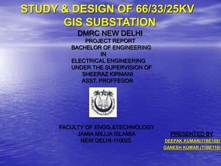 STUDY & DESIGN OF 66/33/25KV
GIS SUBSTATION
DMRC NEW DELHI
PROJECT REPORT
BACHELOR OF ENGINEERING
IN
ELECTRICAL ENGINEERING
UNDER THE SUPERVISION OF
SHEERAZ KIRMANI
ASST. PROFFESOR
FACULTY OF ENGG.&TECHNOLOGY
JAMIA MILLIA ISLAMIA PRESENTED BY
NEW DELHI-110025 DEEPAK KUMAR(11BE108)
GANESH KUMAR (11BE116)
 
