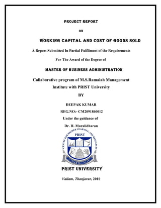 PROJECT REPORT

                            ON


    WORkiNg CaPiTal aNd COsT Of gOOds sOld

A Report Submitted In Partial Fulfilment of the Requirements

              For The Award of the Degree of

        MasTER Of BUsiNEss adMiNisTRaTiON

Collaborative program of M.S.Ramaiah Management
            Institute with PRIST University
                            BY

                    DEEPAK KUMAR
                 REG.NO:- CM2091860012
                  Under the guidance of

                   Dr. H. Muralidharan




                  PRisT UNiVERsiTY

                  Vallam, Thanjavur, 2010
 