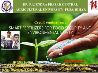 1
SUBMITTED BY:
M.THIRUMALA
TAM-2018-06
DR. RAJENDRA PRASAD CENTRAL
AGRICULTURAL UNIVERSITY PUSA, BIHAR
Credit seminar on :
SMART FERTILIZERS FOR FOOD SECURITY AND
ENVIRONMENTAL SAFETY
Major Advisor:
Dr. Amrendra Kumar
Asst.Prof.-cum-Scientist
By :
Deepak Kumar
M.Sc. (Agronomy) 2nd Year
R.No.- M/AGRO/322/2019-20
 