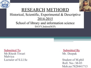 RESEARCH METHORD
Historical, Scientific, Experimental & Descriptive
2014-2015
School of library and information science
DAVV,Indore(M.P)
Submitted To Submitted By
Mr.Ritesh Tiwari Mr. Deepak
Malviya
Lecturer of S.LI.Sc Student of M.phil
Roll. No-: M-03
Mob.no:7828441713
1
 