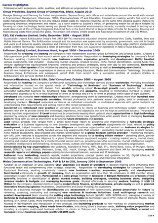 thru Cable, Satellite, Web and Mobile Internet Device. The EziEducation concept and its execution was
appreciated by corporate, government, and not to forget end-users as it delivered quality education and
training to masses at very low or no cost using cutting edge platform independent Digital Content
Technology. Received a letter of admiration from Hon. CM, Gujarat.
Worked closely with IT team, technology partners and vendors to design and deliver robust interoperable
architecture with state of the art delivery platform and intuitive yet convenient user experience.
Partnered with Telcos, MSOs, ISPs and content providers, convincing them about opportunity this concept
brings, developed innovative revenue models, executed agreements for creating lasting value and negotiated
win-win situation for all stakeholders. Identified and signed up various reputed content sources.
In span of less than six months, rolled out various new products & services across Gujarat, reaching every
city, town and majority of villages, putting in place robust distribution & franchisee network. Developed
strategy for identification of local partners and easy replication of the model in other states across India.
Initiated strategic brand building drills through both online & offline mediums, including extensive use of
“Social Media”, in close coordination with advertisement agency & media vendors.
Handled with ease relations with strategic partners, key clients, investors, government departments,
regulators, media agencies and industry associations.
Infinium (India) Limited, India, Business Head, Aug 2008 to Dec 2009
Lead all new initiatives of the organisation in diverse area including Education, Media and Communication
Technology. Structured Business Group EziVentures and subsequent spinoff EVPL from scratch with a
successful portfolio of products (EziBox & EziEducation) and services (EziNet & EziCast).
Acting as Chief Executive for the company's new Independent Business Unit, with responsibility of
developing strategies for high potential emerging fields like Telemetry (Satellite based Tracking), Tele-
medicine, Tele-forensic and Tele-education, successfully created a fully operational profit centre from scratch
in span of six months, generating profits within the first quarter. Created value proposition for customers by
employing innovative solutions and business models based on sound knowledge of market dynamics,
excellent understanding of company’s strengths and identifying niche segment. Tapped new verticals,
market segments, and acquired new clients, instrumental in getting business worth US$50M from Govt.
Shaped high impact Marketing & Promotions, Branding & Advertising, Public Relations and Regulatory
strategies for company's Retail, Government and Institutional Business. Deftly increased company
recognition and fashioned reputed brand – EZI. Forged strategic partnerships with Content Providers,
Application Developers, Technology Vendors, at the same time created Distribution Network.
Arranged US$10M for this initiative thru private equity based on strength of Innovative Business Plan and
excellent knowledge of financial sector.
As the face of the company represented organisation in conferences, interviews, media, delectation and
interactions with Government Departments for compliance and policy intervention.
Resource4Business, India & USA, Chief Consultant, Oct 2005 - Aug 2008
Responsible for leading the company’s professional consulting and knowledge services division worldwide.
Providing knowledge and information focused on the special needs of “Technology in Business” and
“Business of Technology”. Started international business (non-US) division from scratch, achieving
robust three digit growth every quarter (Q-to-Q) for two year. Generated substantial business by
developing new markets and creating new accounts, resulting in tremendous increase in share of
international business to 40 percent of total business in terms of revenue and 64 percent in terms of projects
from nil within span of eight quarters. Developed and nurtured new relationships effectively,
strengthening them to partnerships. Created more than hundred new partners spread across 26
countries. Worked proficiently with partners across the globe, both in developed and developing markets.
Managed associates as diverse as individual consultants to multilateral agencies with global footprint by
understanding their requirements and putting them in the correct perspective.
Conceived and introduced new practice of providing advisory to clients on business and technology
subject related to ICT segment with aim to provide clients the knowledge, experience, and objectivity that
are the keys to continued success. The practice serves top client organisations’ C-Level executives by
proactively keeping them updated about opportunities in high technology segment by analysis of new
concepts and business solutions hence new opportunities while assists them in managing business goals
for long term as well as short term by providing future directions and outlook.
Lead various projects that ranged from producing a single tailor-made report on a specific industry to
designing and implementing a full-scale strategic evaluation of a business opportunity or new business
development plan. Undertook assignments for Govt. related to policy development, helped investors
undertake due diligence on business opportunities and worked on business strategies for vendors &
service providers. Deftly handled various key assignments that included - conducting market analysis,
product reviews, niche market assessment, best prospect and market identification for a global telecom
service provider - monitoring mergers, spin offs, joint ventures & acquisitions across the segment and
industry for a leading silicon vendor - delivering client, partner and supplier verification & due diligence to
a giant Chinese telecom equipment supplier - creating market entry, market share, branding and
product strategies for a mobile financial service start up- providing executive summaries, market
intelligence insights, competitor intelligence & benchmarking, forecasts, trends, outlook and
management alerts to a top consulting organisation.
 