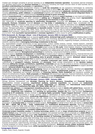 Commissioned by top organisations like Vodafone, Standard & Poor’s, PWC, E&Y, ITU, World Bank,
Cisco, JP Morgan, Sprint, Nextel, DIRECTV, Intel, Alcatel, McKinsey, Cross, IDC, Hutch, Orange, BSNL,
Qualcomm and Bank AM for developing market research reports and strategy papers catering to
international telecom, wireless and IT landscape.
Authored many bestselling research reports, market projections, concept papers and guidance on 3G,
Digital Lifestyle, IP Technology, NGN, WiMax, Open Source, Business Intelligence & Data warehousing, and
Enterprise Integration.
Midas Communication Technologies, India & Singapore, AVP, Jan 2004 - Sep 2005
Function as an extension of CEO, assisting CEO, Chairman and Board of Directors in decision-making
while enhancing their functional reach and complimenting their strategic initiatives. Responsible for
developing strategies for company’s Telecom Equipment Business, working consistently towards new
business creation, expansion, growth, and development. Contributed extensively in growth of
company, from an organisation with less than 50 employees to 800 member strong corporation in span of
two years. Participated as a core group member in takeover of Banyan Networks and creation of two
spin offs. Involved in identification of global market trends, building strategies, creating business
plans, designing revenue models & budgets and managing business goals. Worked effectively in
securing venture funding of USD 15 Million for the company. Assisted clients in raising project/term
finance, syndicated loans, private equity as well as planned innovative financing options
(Multilateral, Development and Donor Funding) for customers.
Worked as a business manager for identification and assessment of new opportunities, planed
proactively for future by reviewing, assessing, evaluating and managing new ventures & business
initiatives. Lead multi-group research and product development team covering the cutting edge
technology terrain (WiMAX, NGN, WCDMA etc), managing a variety of technical & management issues.
Explored many emerging fields like technology use in IPTV, Video on Demand, Mobile, Kiosk Banking, STP,
Smart Cards, Micro Payment, and Rural Internet to name a few.
Assisted in development and introduction of new products and launching products to new markets by
understanding market dynamics, market mapping, client needs identification, articulating client’s
business needs, defining value proposition and providing a complete customised business solution to
clients in Telecom and Broadband segments. Identified, created and managed various business
accounts worth US$10M each.
Created and managed consulting & services business as an independent business operation. Successfully
planned strategies and identified opportunities for services business for enhancing consulting and expert
services share of total business due to excellent understanding of processes and operations in Telcos.
Managed company’s business development initiative to build the ecosystem for the company’s
technologies by conducting viability analysis, technical assessments, and estimation studies to derive
ROI, TM, TCO and Business Indicators to support identified solution before proposing solution. Involved in
designing and repackaging all collaterals, marketing communications, including advertising, public
relations and promotional programs and materials. Skilfully structured integrated theme for global
implementation. Created multidimensional marketing concept to grow revenues.
Assisted comprehensively in enhancing international business by developing export business on one
hand and building an import representation business on other. Involved in setting up of Singapore office
and growing import representation business to USD 10 Million within five quarters while generating
new business in eight countries.
Also responsible for corporate planning & relationship management, interacted with Directors of the
company, Key Accounts, Partners, Investors, External Advisors and Top brass of subsidiaries on
regular basis. Coordinated with all functional heads for analytical needs and provided support on strategic
issues. Collected information from multiple functions like finance, marketing, sales and presented it as
knowledge to relevant people while monitoring implementation of corporate strategy. Represented the
company at meetings with the government, chambers of commerce and industry, the media, national and
international financial institutions, diplomatic and multilateral agencies. Managed participation in
international and domestic events. Lead team in various contests and awards including CISR Diamond
Jubilee Award and Government of India’s ICT Award. Managed relationships with authorities,
regulators and industry groups like TRAI, WTO, WBG, TEMA, FICCI, ITU etc. to name a few as well as
making recommendations to policy-makers about economic, industrial and trade policies while keeping
management well informed about regulatory and compliance environment. Made successful
representations to overseas regulators on policy issues twice for getting modifications in policy.
TATA Honeywell, India, Sr. Manager (Head - Line of Business), Jan 2001 to Jan 2004
Head the Enterprise Technology team as separate profit centre. Achieved high profit realisation by
initiating steps to drive business growth, process improvement, enterprise efficiency and minimising
development & deployment costs, also managed steady growth in customer satisfaction by partnering
with clients across the lifecycle, suggesting strategies, architectures, and solutions, assisting them in
leveraging technology investments to the max.
Key responsibilities included identification of new opportunities, conduct viability analysis of prospects,
oversees     market research, undertake estimation studies before allocating resources, decide among
available technologies and vendors on basis of comparative analysis or technical compatibility studies
 