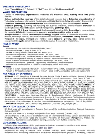 BUSINESS PHILOSOPHY
 Know “Them (Clients) “, Believe in “I (Self)”, and Win for “Us (Organisation)”.
VALUE PROPOSITION
 Capable of managing organisations, ventures and business units, turning them into profit
 centres.
 Deliver authoritative coverage of the global networked economy due to Extensive understanding of
 Technology Landscape, International Marketplace and Global Economic, Policy & Regulatory Environment.
 Consistent in creating business openings, adept in transforming them into new opportunities.
 Expert in planning, launching and managing new business initiatives, create success. Proficient in
 handling business negotiations and conflict management, get things done.
 Competent in PR & Brand Management, lead successful branding drills, Innovative in communicating
 the Message. Efficient in implementing plans and strategies, making vision a reality.
 Well positioned to provide a wide range of strategy support services in the field of technology, media,
 telecom, knowledge services, education and economic development, understand the big picture.
 Prospected, developed, managed and handled large accounts globally, adds value across the
 engagement life cycle, converting engagements to revenue & accounts to relationships.
RECENT WORK
BOOKS
   Handbook of Telecommunication Management, 2005
   Business of WiMAX, J Wiley & Sons, 2006
   WiMAX – Taking Wireless to the Max, CRC Press, 2006
   Business Intelligence in Telecommunications, CRC Press, 2007
   A to Z of WiMAX – The Complete Reference, Resource4Business, 2007
   Business Intelligence in Banking & Financial Services, Resource4Business, 2008
   Guide to Mobile Broadband Wireless Access Technology, CRC Press, 2008
   Mobile Virtual Network Operators - Opportunity and Strategy, Under Publication
   Mobile Value Added Services – The Next Growth Wave, Under Publication
ARTICLES
   “Vision of Indian Telecom Sector 2020” – Referred to by WTO and ITU as case for Tariff Negotiation
   “Vision of Wireless Banking: Everyone is invited" - Used by IIM, Ahmedabad as Course Supplement
KEY AREAS OF EXPERTISE
 SECTORS – ICT, Consulting & Advisory Services, Private Equity & Venture Capital, Banking & Financial
 Services, International Trade & Commerce, Education & Economic Development, Public Sector & Govt.
 TECHNOLOGIES – Enterprise IT: EAI & ECM, Web Services & SOA, DW & BI, ERP & BPM, SaS, Web 2.0,
 Web 3.0, Open Source Wireless: UML, GPRS, WAP, GSM, EDGE, CDMA, WCDMA, 3G, 3GPP, WiFi, WiMAX,
 LTE, HSDPA, EvDO, DECT, WLL, MBWA, 4G, Bluetooth, ZigBee, IrDA, RfID, WiDEN, Femto Cell Mobile: M-
 Apps, M-Phones, M-VAS, M-Computing, M-Commerce, M-Banking, M-Advertising, M-Multimedia, M-
 Content, M-Gov, M-Learning, M-Entertainment, M-Enterprise, Messaging, GPS, Location Based Services,
 Mobile 2.0, Mobile 3.0, MIDs SATCOM: VSAT, DVB-S2/SH/CS/H, IPoS Telecom: NGN, Multiplay, IPTV,
 GRID, VoIP, MPLS, IMS, IMT, Softswitch, 21CN, BSS, OSS Services: ISP, WSP, MSP, ITSP, BPO, KP, ASP.
 FUNCTIONS – Leadership, Business Planning & Development, Market Intelligence & Strategic
 Management, Marketing & Brand Management, Program & Project Management, Technology Application &
 Solutions, Innovation & Product Management, Team Building & Conflict Management, Process & Change
 Management, Financial Analysis & Planning, Information & Knowledge Management, Policy & Regulation.
 LANGUAGES – English (+++), Hindi (+++), French (+), Gujarati (++), Punjabi (++).
EDUCATION QUALIFICATION
 BE, Electronics with specialisation in Telecom, from one of the top Indian institution, Regional Engineering
 College {REC/NIT}
 MBA with specialisation in Strategic Management from Regis University {Denver, USA}
 Advance Diploma in IT, Advance Certificate Course on International Business, Various Certifications from
 Microsoft, APC, Honeywell, Cisco and Executive Programs on Knowledge Management, Process Re-
 Engineering, Business Research, Problem Solving Approach, Team Building to name a few.
CAREER HIGHLIGHTS
 Professional with experience, skills, qualities and attitude an organisation must have in its people.
EZI VENTURES PRIVATE LIMITED, INDIA, CEO, DEC 2009
 Responsible for long & medium term business strategy, while overseeing activities including
 implementation, monitoring and review of the business KPIs for different groups i.e. marketing, sales and
 