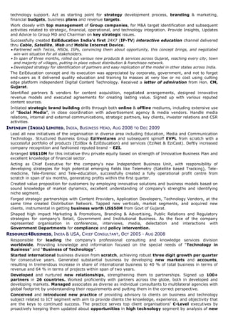 technology support. Act as starting point for strategy development process, branding & marketing,
 financial budgets, business plans and revenue targets.
 Work closely with top management of Group companies, for M&A target identification and subsequent
 activities related to strategic, financial, operational, and technology integration. Provide Insights, Updates
 and Advice to Group MD and Chairman on key strategic issues.
 Successfully created EziEducation India’s first 24X7 (IP-TV) interactive education channel delivered
 thru Cable, Satellite, Web and Mobile Internet Device.
  Partnered with Telcos, MSOs, ISPs, convincing them about opportunity, this concept brings, and negotiated
   win-win situation for all stakeholders.
  In span of three months, rolled out various new products & services across Gujarat, reaching every city, town
   and majority of villages, putting in place robust distribution & franchisee network.
  Developed strategy for identification of partners and easy replication of the model in other states across India.
 The EziEducation concept and its execution was appreciated by corporate, government, and not to forget
 end-users as it delivered quality education and training to masses at very low or no cost using cutting
 edge platform independent Digital Content Technology. Received a letter of admiration from Hon. CM,
 Gujarat.
 Identified partners & vendors for content acquisition, negotiated arrangements, designed innovative
 revenue models and executed agreements for creating lasting value. Signed up with various reputed
 content sources.
 Initiated strategic brand building drills through both online & offline mediums, including extensive use
 of “Social Media”, in close coordination with advertisement agency & media vendors. Handle media
 relations, internal and external communications, strategic partners, key clients, investor relations and CSR
 activities.
INFINIUM (INDIA) LIMITED, INDIA, BUSINESS HEAD, AUG 2008 TO DEC 2009
 Lead all new initiatives of the organisation in diverse area including Education, Media and Communication
 Technology. Structured Business Group EziVentures and subsequent spinoff EVPL from scratch with a
 successful portfolio of products (EziBox & EziEducation) and services (EziNet & EziCast). Deftly increased
 company recognition and fashioned reputed brand – EZI.
 Arranged US$10M for this initiative thru private equity based on strength of Innovative Business Plan and
 excellent knowledge of financial sector.
 Acting as Chief Executive for the company's new Independent Business Unit, with responsibility of
 developing strategies for high potential emerging fields like Telemetry (Satellite based Tracking), Tele-
 medicine, Tele-forensic and Tele-education, successfully created a fully operational profit centre from
 scratch in span of six months, generating profits within the first quarter.
 Created value proposition for customers by employing innovative solutions and business models based on
 sound knowledge of market dynamics, excellent understanding of company’s strengths and identifying
 niche segment.
 Forged strategic partnerships with Content Providers, Application Developers, Technology Vendors, at the
 same time created Distribution Network. Tapped new verticals, market segments, and acquired new
 clients, instrumental in getting business worth US$50M from Govt of Gujarat.
 Shaped high impact Marketing & Promotions, Branding & Advertising, Public Relations and Regulatory
 strategies for company's Retail, Government and Institutional Business. As the face of the company
 represented organisation in conferences, interviews, media, delectation and interactions with
 Government Departments for compliance and policy intervention.
RESOURCE4BUSINESS, INDIA & USA, CHIEF CONSULTANT, OCT 2005 - AUG 2008
 Responsible for leading the company’s professional consulting and knowledge services division
 worldwide. Providing knowledge and information focused on the special needs of “Technology in
 Business” and “Business of Technology”.
 Started international business division from scratch, achieving robust three digit growth per quarter
 for consecutive years. Generated substantial business by developing new markets and accounts,
 resulting in tremendous increase in share of international business to 40 % of total business in terms of
 revenue and 64 % in terms of projects within span of two years.
 Developed and nurtured new relationships, strengthening them to partnerships. Signed up 100+
 partners in 26 countries. Worked proficiently with partners across the globe, both in developed and
 developing markets. Managed associates as diverse as individual consultants to multilateral agencies with
 global footprint by understanding their requirements and putting them in the correct perspective.
 Conceived and introduced new practice of providing advisory to clients on business and technology
 subject related to ICT segment with aim to provide clients the knowledge, experience, and objectivity that
 are the keys to continued success. The practice serves top client organisations’ C-Level executives by
 proactively keeping them updated about opportunities in high technology segment by analysis of new
 