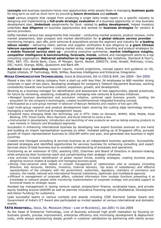concepts and business solutions hence new opportunities while assists them in managing business goals
 for long term as well as short term by providing future directions and outlook.
 Lead various projects that ranged from producing a single tailor-made report on a specific industry to
 designing and implementing a full-scale strategic evaluation of a business opportunity or new business
 development plan. Undertook assignments for Govt. related to policy development, helped investors
 undertake due diligence on business opportunities and worked on business strategies for vendors &
 service providers.
 Deftly handled various key assignments that included - conducting market analysis, product reviews, niche
 market assessment, best prospect and market identification for a global telecom service provider -
 monitoring mergers, spin offs, joint ventures & acquisitions across the segment and industry for a leading
 silicon vendor - delivering client, partner and supplier verification & due diligence to a giant Chinese
 telecom equipment supplier - creating market entry, market share, branding and product strategies for
 a mobile financial service start up - providing executive summaries, market intelligence insights,
 competitor intelligence & benchmarking, forecasts, trends, outlook and management alerts to a top
 consulting organisation. Delivered satisfaction to top organisations like Vodafone, Standard & Poor’s,
 PWC, E&Y, ITU, World Bank, Cisco, JP Morgan, Sprint, Nextel, DIRECTV, Intel, Alcatel, McKinsey, Cross,
 IDC, Hutch, Orange, BSNL, Qualcomm and Bank AM.
 Authored many bestselling research reports, market projections, concept papers and guidance on 3G,
 Digital Lifestyle, IP Technology, NGN, WiMax, Business Intelligence and Enterprise Integration.
MIDAS COMMUNICATION TECHNOLOGIES, INDIA & SINGAPORE, EA TO CEO & AVP, JAN 2004 - SEP 2005
 Played a key role in taking company from a start-up with less than 34 employees to 800 member strong
 corporate in span of two years, developing strategies for company’s Telecom Equipment Business, working
 consistently towards new business creation, expansion, growth, and development.
 Working as a business manager for identification and assessment of new opportunities, planed proactively
 for future by reviewing, assessing, evaluating and managing new ventures & business initiatives.
  Managed business development and promotion initiative, achieved rapid business growth, building the
   ecosystem for the company’s technologies, created multidimensional integrated branding concept.
  Participated as a core group member in takeover of Banyan Networks and creation of two spin offs.
 Lead multi-group research and product development team covering the cutting edge technology terrain,
 managing a variety of technical & management issues.
  Explored many emerging fields like technology use in IPTV, Video on Demand, WiMAX, NGN, Mobile, Kiosk
   Banking, STP, Smart Cards, Micro Payment, and Rural Internet to name a few.
  Instrumental in development, introduction and launching of new products as well as taking existing products to
   new markets in Telecom and Broadband segments.
 Successful in enhancing international business by developing new export business avenues on one hand
 and building an import representation business on other. Initiated setting up of Singapore office, pursued
 growth of import representation business to US$10M within one year, and generated new business in eight
 countries.
 Created and managed consulting & services business as an independent business operation. Successfully
 planned strategies and identified opportunities for services business for enhancing consulting and expert
 services share of total business due to excellent understanding of processes and operations.
 Functioning as an extension of CEO, assisting CEO, Chairman and Board of Directors in decision-making
 while enhancing their functional reach and complimenting their strategic initiatives.
  Key activities included identification of global market trends, building strategies, creating business plans,
   designing revenue models & budgets and managing business goals.
  Strong inter-personal skills helped in smooth management of relationships vital to company (including
   Directors, Key Accounts, Partners, Investors, External Advisors, Top brass of subsidiaries) and effective
   representation of the company with the government, authorities, regulators, chambers of commerce and
   industry, the media, national and international financial institutions, diplomatic and multilateral agencies.
  Efficient in management of corporate affairs, collected information from multiple functions presenting it as
   knowledge to relevant people while monitoring implementation of corporate strategy and provided support to
   functional heads on strategic issues.
 Assisted top management in raising venture capital, project/term finance, syndicated loans, and private
 equity totalling around US$50M as well as planned innovative financing options (Multilateral, Development
 and Donor Funding) for customers.
 Lead successful teams in various contests and awards including CISR Diamond Jubilee Award and
 Government of India’s ICT Award also participated as invited speaker at various international and domestic
 events.
TATA HONEYWELL, INDIA, SR. MANAGER (HEAD - LINE OF BUSINESS), JAN 2001 TO JAN 2004
 As the Head of Enterprise Technology, Line of Business achieved high profit realisation by focusing on
 business growth, process improvement, enterprise efficiency and minimising development & deployment
 costs, while always ascertaining steady growth in customer satisfaction by partnering with clients across
 