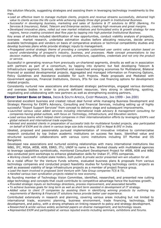 the solution lifecycle, suggesting strategies and assisting them in leveraging technology investments to the
 max.
  Lead an effective team to manage multiple clients, projects and revenue streams successfully, delivered high
   value to clients across the life cycle while achieving steady three digit growth in Institutional Business.
  Successful in developing business, marketing and sales of Systems & IT solutions to BFSI (Banking, Fin
   Services & Insurance), Retail, Telecom and Enterprise sectors, creating high revenues and great margins.
  Developed innovative plans, rolled out new market initiatives and formulated entry & growth strategy for new
   regions, hence creating consistent deal flow pipe by tapping into high potential Institutional Business.
 Key areas of activities included identification of new opportunities, conduct viability analysis of prospects,
 oversees market research, undertake estimation studies before allocating resources, decide among
 available technologies and vendors on basis of comparative analysis or technical compatibility studies and
 develop business plans while provide strategic inputs to management.
  Propagated central strategic theme of providing a complete customised user centric value solution based on
   sound understanding of prospect's industry, business, and processes. Made concept presentations to key
   decision makers, effectively selling the concept, architecture, capabilities, credentials and not only the product
   or service.
 Successful in generating revenue from previously un-chartered segments, directly as well as in association
 with partners as part of a consortium, by tapping into dynamic but fast developing Telecom &
 Infrastructure segment. Scanned, identified and researched emerging economies for Multilateral, Bilateral
 financed or assisted developmental projects. Aggregated and managed information on Financing Options,
 Policy Guidelines and Assistance available for such Projects. Made proposals and Mediated with
 Government agencies, Financial Institutions, Donors, IFIs for low cost financing options for development
 related projects.
 Consistently nurtured new associations and developed strategic partnerships, engaged various domestic
 and overseas bodies in order to procure deficient resources. Very strong in identifying, spotting,
 negotiating and collaborating with new partners as well as strengthening existing partners.
EXPORT IMPORT BANK OF INDIA, INDIA & SOUTH AFRICA, CHIEF MANAGER, JAN 1999 - JAN 2001
 Generated excellent business and created robust deal funnel while managing Business Development and
 Strategic Planning for EXIM’s Advisory, Consulting and Financial Services, including setting up of highly
 successful "Export Support Services" from concept to delivery stage and subsequent improvements.
   Launched various value added services including international trade advisory & management consulting for
    companies having global outlook, with focus on Technology, Infrastructure, and Education sectors.
   Lead various teams which helped client companies in their internationalization efforts by leveraging EXIM's vast
    global network and international trade expertise.
   Advised and assisted clients in preparation of successful bids for multilateral funded projects, also participated
    on behalf of EXIM and its client in various large size bids including SEZ in Nepal & EPZ in India.
 Ideated, proposed and passionately pursued implementation of innovative initiative to commercialise
 research conducted by top Indian academic institutions on success fee basis. Identified value and
 structured successful collaborations with various iconic institutions including IIT Mumbai and IIS
 Bangalore.
 Developed new associations and nurtured existing relationships with many international institutions like
 WBG, IFC, MIGA, AfDB, ADB, EBRD, ITU, UNDP to name a few. Worked closely with multilateral agencies
 to leverage capabilities symbiotically, monitored Consultant Development Project for AfDB, ADB and WBG
 also conducted joint workshops to enhance globalisation skills for Indian IT, ITES companies.
   Working closely with multiple stake holders, both public & private sector presented win-win situation for all.
 As a nodal officer for the Venture Funds scheme, evaluated business plans & proposals from various
 technology companies and conducted project feasibility studies for funding technology centric projects as
 well as assessed viability of large infrastructure projects as a member of project finance group.
   Lead the team involved in proposed Joint Venture with Tata Group companies TCS & TIL.
   Handled various loan syndication projects related to new economy.
 As founding member of Technology Vision Committee, identified, researched, and presented new cutting
 edge technology and concepts that could contribute to competitive advantage hence the business growth.
   Provided strategic inputs on technology directions, process improvement, and associated benefits.
   To achieve business goals for long term as well as short term assisted in development of IT strategy.
   Added value to client IT companies by assisting them in identifying winning products by outlining key
    requirements of Banking & Financial IT solutions hence provide better user experience.
 Contributed extensively in research and planning, covering various areas including but not limited to
 international trade, economic planning, business environment, trade financing, technology, SME
 development, and policy, with a strong emphasis on linking research to policy and strategy development.
   Researched & wrote various widely acclaimed papers on diverse management, and technology issues.
   Represented EXIM and participated at various reputed events including seminars, exhibitions and forums.
 