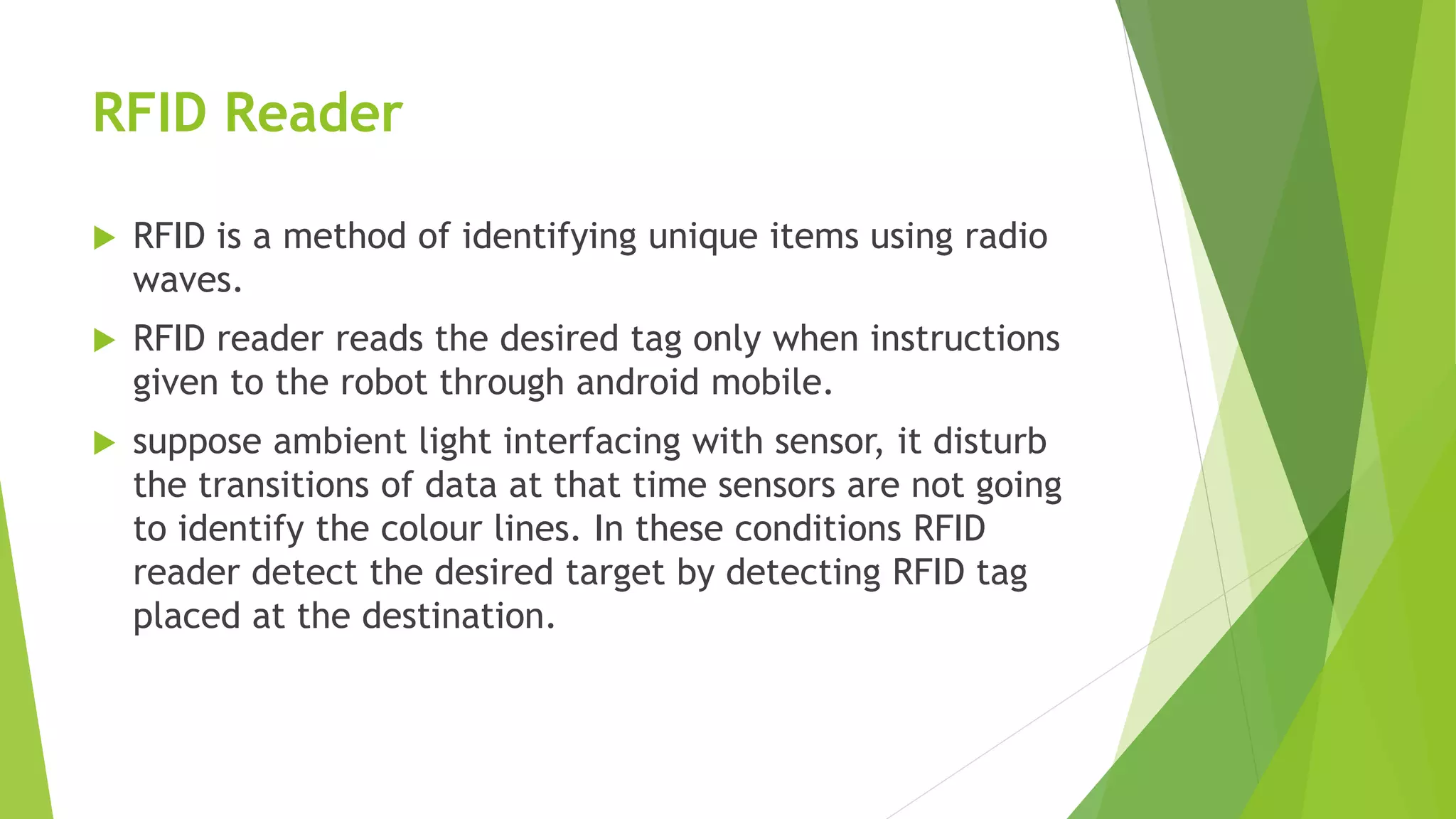 RFID Reader
 RFID is a method of identifying unique items using radio
waves.
 RFID reader reads the desired tag only when instructions
given to the robot through android mobile.
 suppose ambient light interfacing with sensor, it disturb
the transitions of data at that time sensors are not going
to identify the colour lines. In these conditions RFID
reader detect the desired target by detecting RFID tag
placed at the destination.
 
