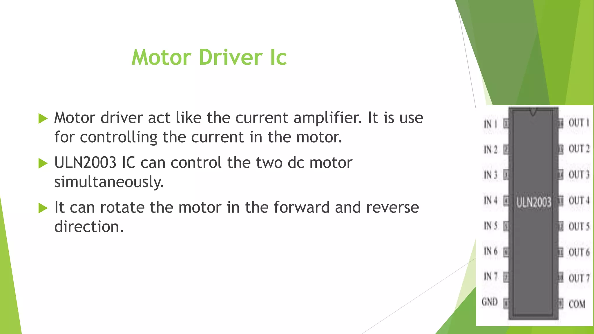 Motor Driver Ic
 Motor driver act like the current amplifier. It is use
for controlling the current in the motor.
 ULN2003 IC can control the two dc motor
simultaneously.
 It can rotate the motor in the forward and reverse
direction.
 