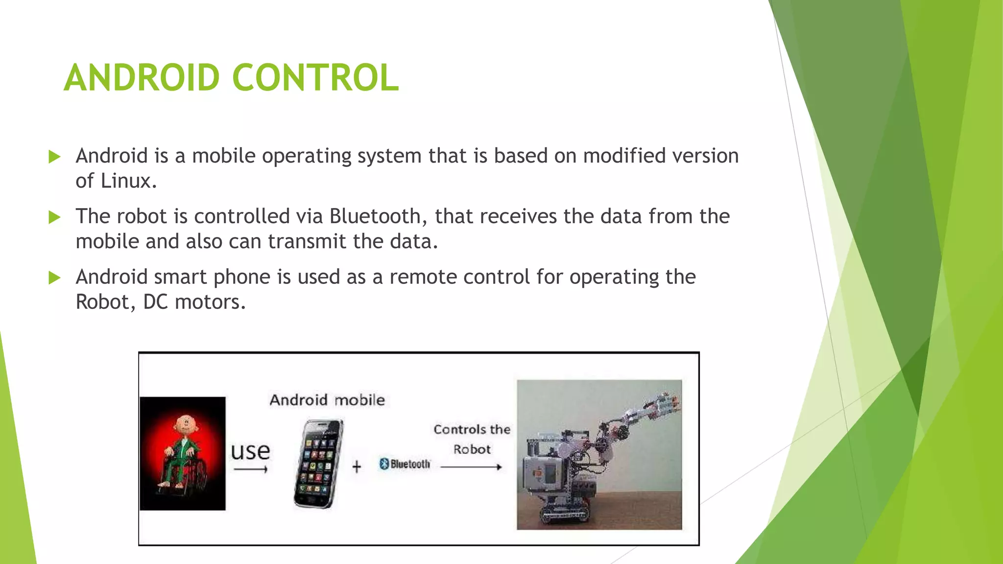 ANDROID CONTROL
 Android is a mobile operating system that is based on modified version
of Linux.
 The robot is controlled via Bluetooth, that receives the data from the
mobile and also can transmit the data.
 Android smart phone is used as a remote control for operating the
Robot, DC motors.
 
