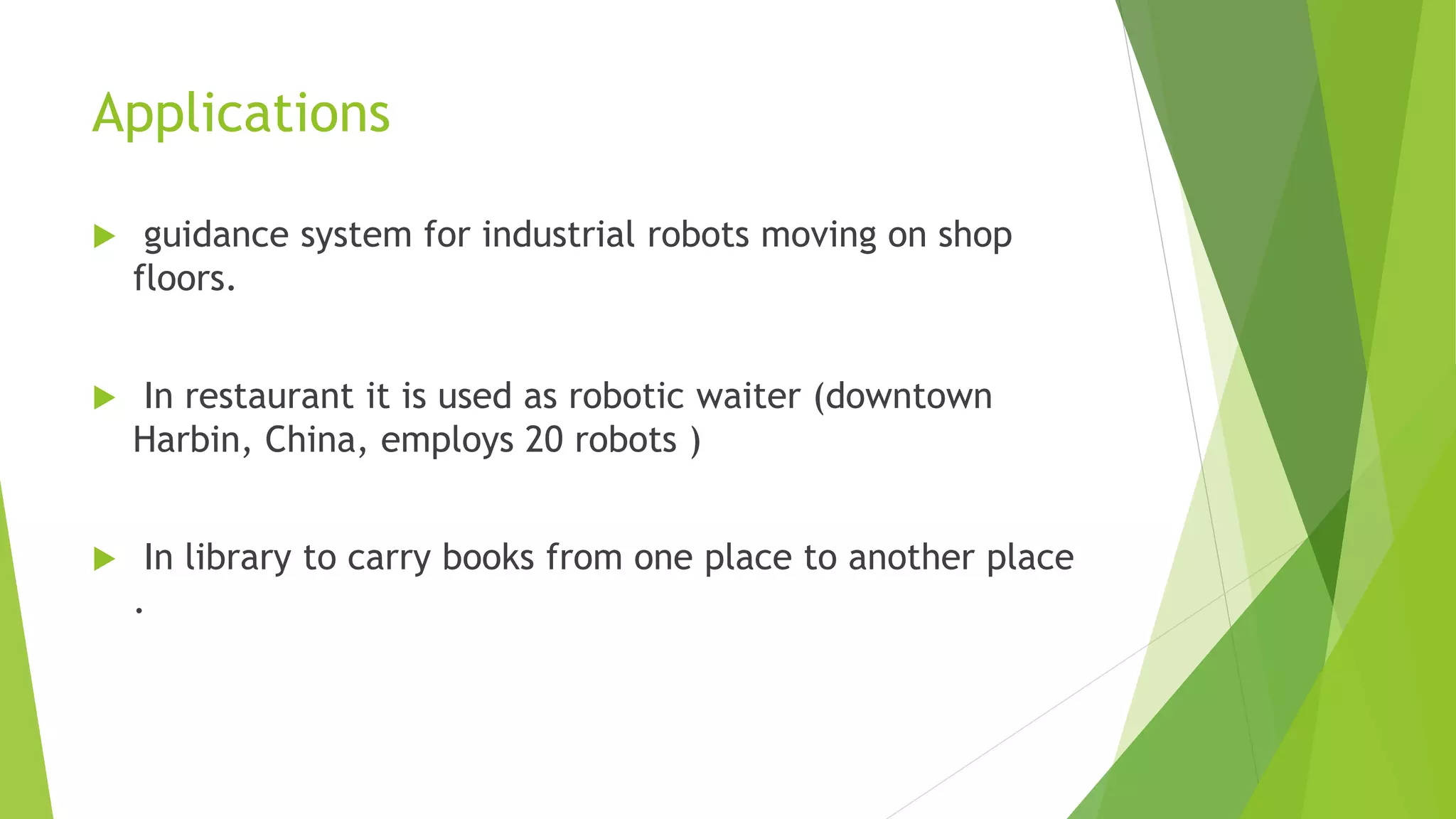 Applications
 guidance system for industrial robots moving on shop
floors.
 In restaurant it is used as robotic waiter (downtown
Harbin, China, employs 20 robots )
 In library to carry books from one place to another place
.
 