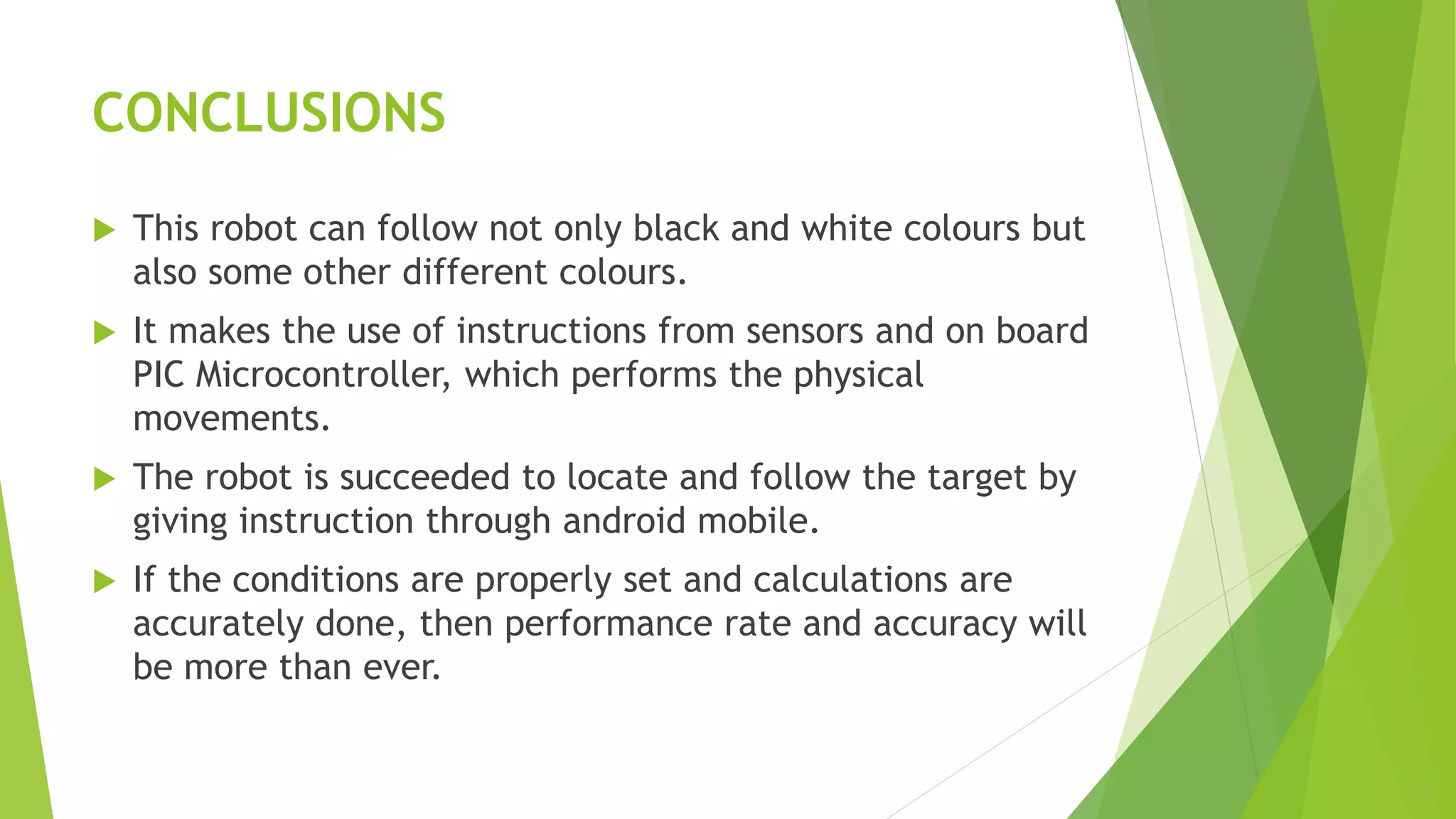 CONCLUSIONS
 This robot can follow not only black and white colours but
also some other different colours.
 It makes the use of instructions from sensors and on board
PIC Microcontroller, which performs the physical
movements.
 The robot is succeeded to locate and follow the target by
giving instruction through android mobile.
 If the conditions are properly set and calculations are
accurately done, then performance rate and accuracy will
be more than ever.
 
