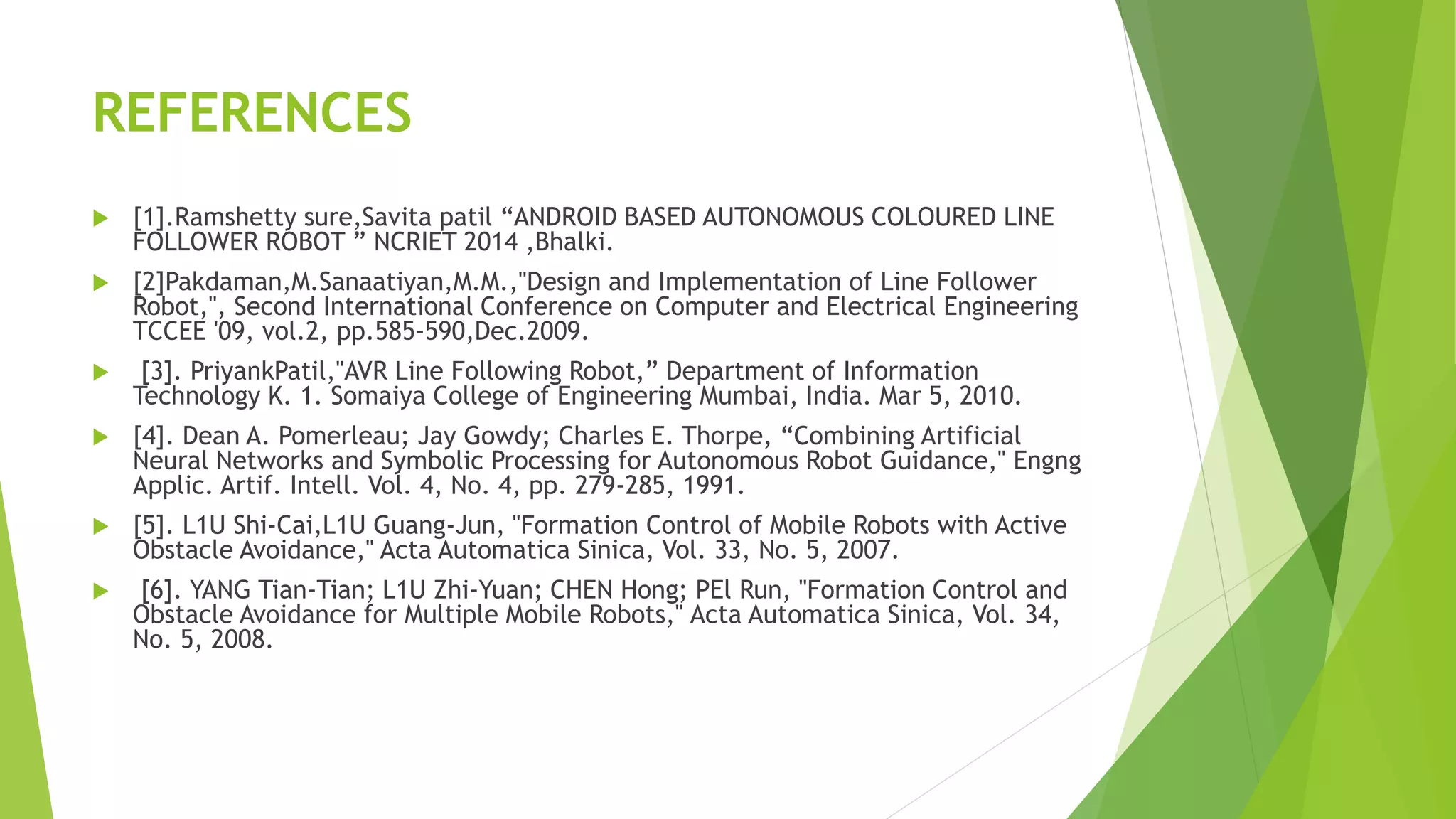 REFERENCES
 [1].Ramshetty sure,Savita patil “ANDROID BASED AUTONOMOUS COLOURED LINE
FOLLOWER ROBOT ” NCRIET 2014 ,Bhalki.
 [2]Pakdaman,M.Sanaatiyan,M.M.,"Design and Implementation of Line Follower
Robot,", Second International Conference on Computer and Electrical Engineering
TCCEE '09, vol.2, pp.585-590,Dec.2009.
 [3]. PriyankPatil,"AVR Line Following Robot,” Department of Information
Technology K. 1. Somaiya College of Engineering Mumbai, India. Mar 5, 2010.
 [4]. Dean A. Pomerleau; Jay Gowdy; Charles E. Thorpe, “Combining Artificial
Neural Networks and Symbolic Processing for Autonomous Robot Guidance," Engng
Applic. Artif. Intell. Vol. 4, No. 4, pp. 279-285, 1991.
 [5]. L1U Shi-Cai,L1U Guang-Jun, "Formation Control of Mobile Robots with Active
Obstacle Avoidance," Acta Automatica Sinica, Vol. 33, No. 5, 2007.
 [6]. YANG Tian-Tian; L1U Zhi-Yuan; CHEN Hong; PEl Run, "Formation Control and
Obstacle Avoidance for Multiple Mobile Robots," Acta Automatica Sinica, Vol. 34,
No. 5, 2008.
 
