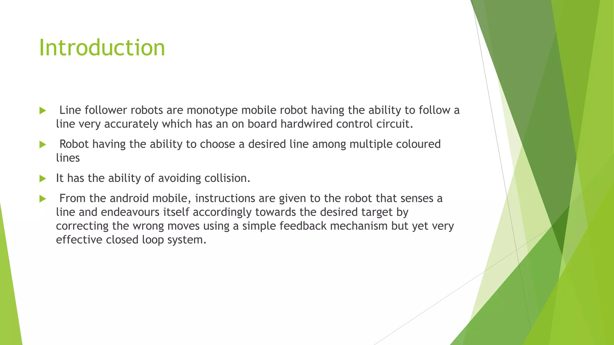 Introduction
 Line follower robots are monotype mobile robot having the ability to follow a
line very accurately which has an on board hardwired control circuit.
 Robot having the ability to choose a desired line among multiple coloured
lines
 It has the ability of avoiding collision.
 From the android mobile, instructions are given to the robot that senses a
line and endeavours itself accordingly towards the desired target by
correcting the wrong moves using a simple feedback mechanism but yet very
effective closed loop system.
 