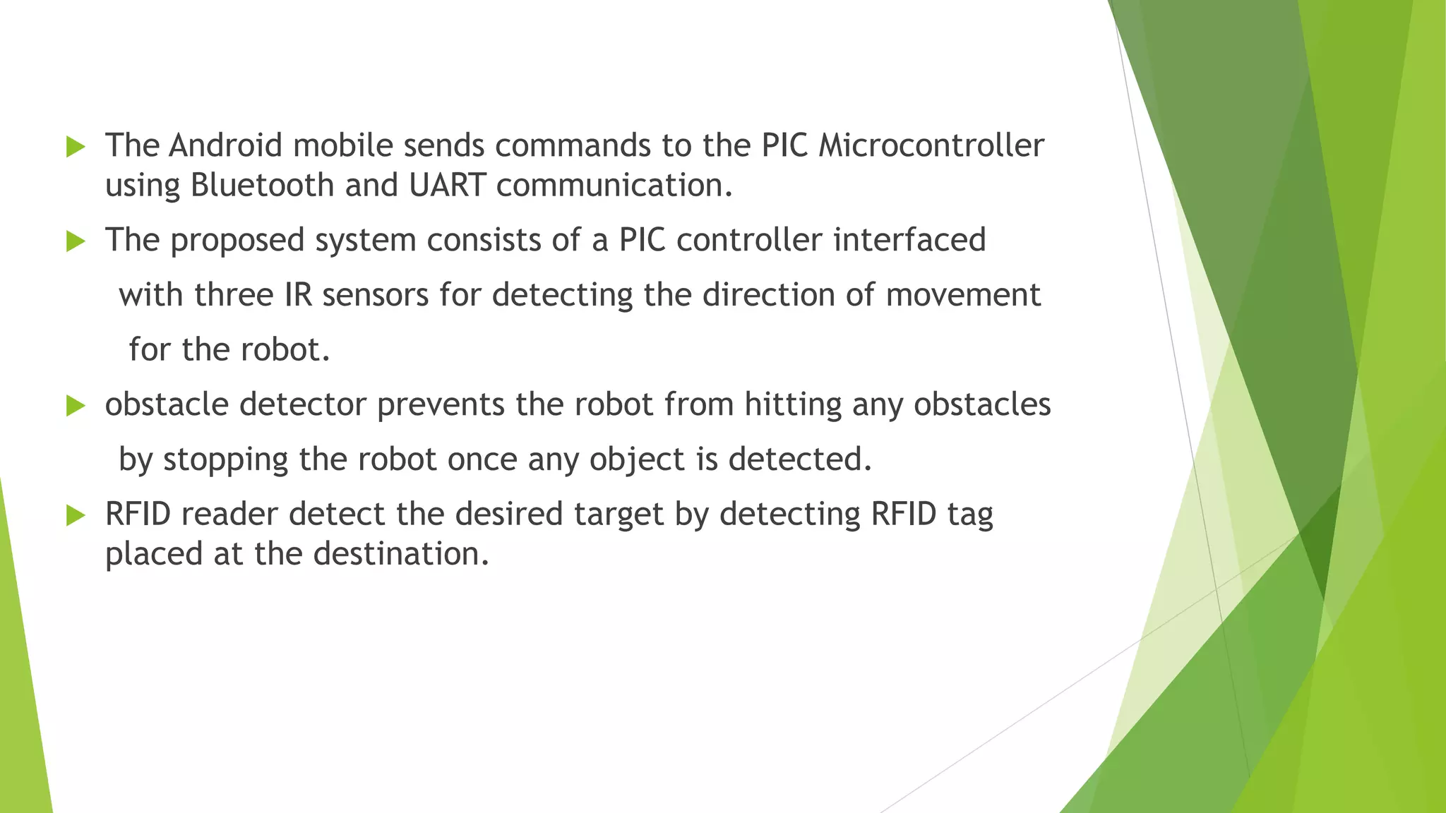  The Android mobile sends commands to the PIC Microcontroller
using Bluetooth and UART communication.
 The proposed system consists of a PIC controller interfaced
with three IR sensors for detecting the direction of movement
for the robot.
 obstacle detector prevents the robot from hitting any obstacles
by stopping the robot once any object is detected.
 RFID reader detect the desired target by detecting RFID tag
placed at the destination.
 