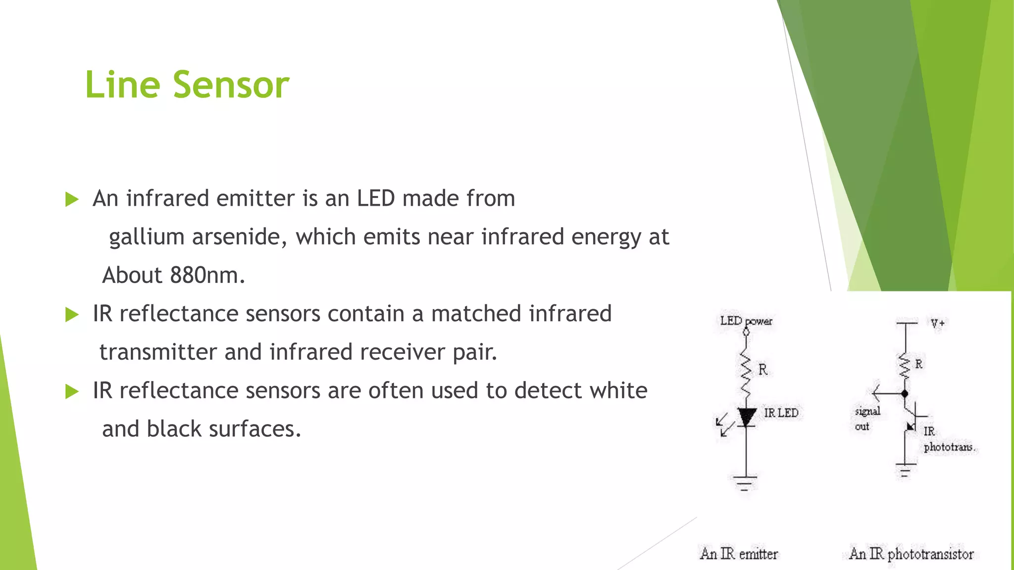 Line Sensor
 An infrared emitter is an LED made from
gallium arsenide, which emits near infrared energy at
About 880nm.
 IR reflectance sensors contain a matched infrared
transmitter and infrared receiver pair.
 IR reflectance sensors are often used to detect white
and black surfaces.
 