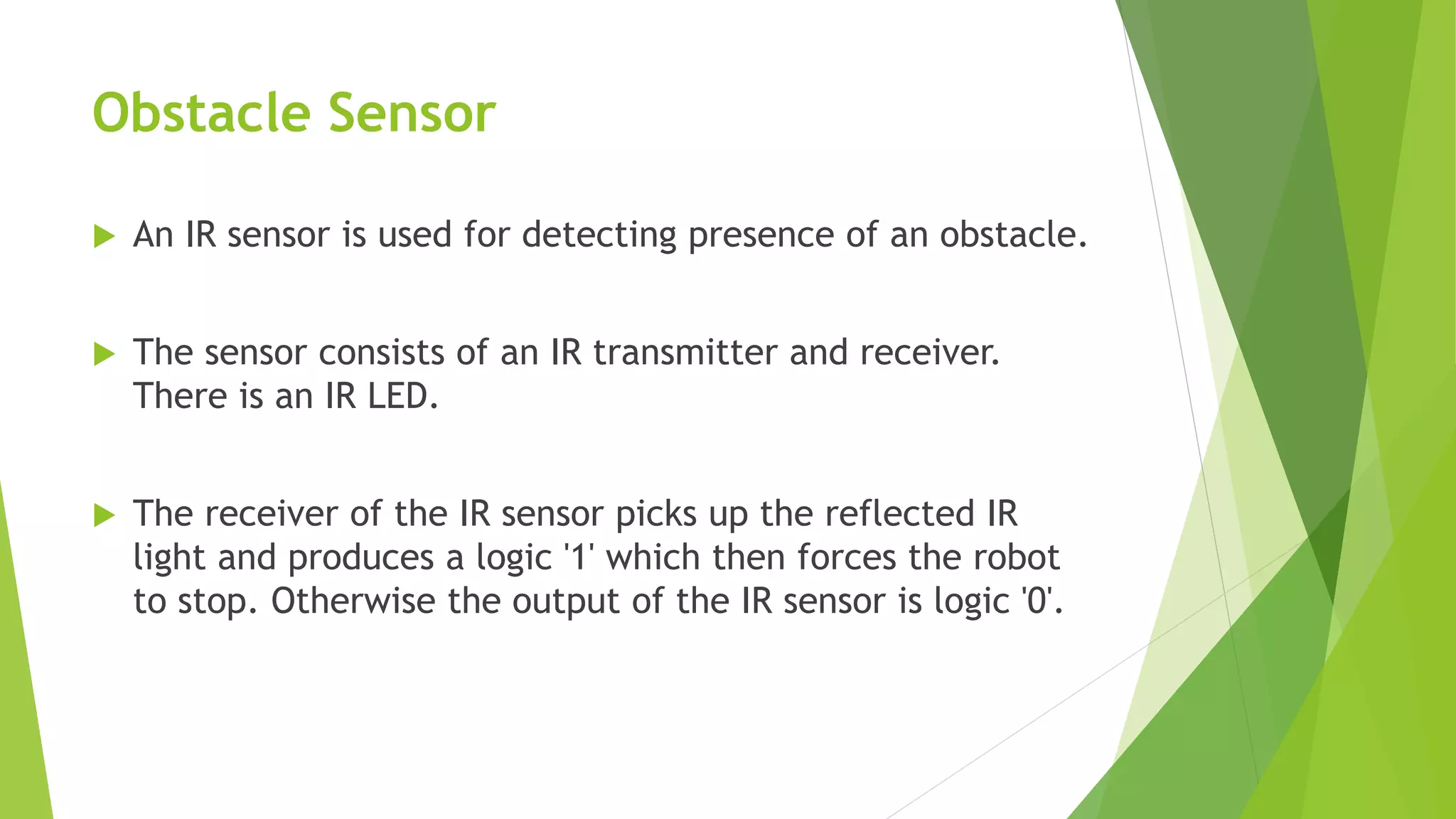 Obstacle Sensor
 An IR sensor is used for detecting presence of an obstacle.
 The sensor consists of an IR transmitter and receiver.
There is an IR LED.
 The receiver of the IR sensor picks up the reflected IR
light and produces a logic '1' which then forces the robot
to stop. Otherwise the output of the IR sensor is logic '0'.
 