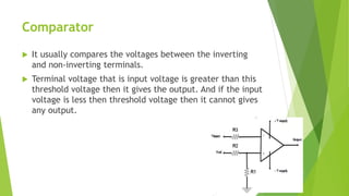 Comparator
 It usually compares the voltages between the inverting
and non-inverting terminals.
 Terminal voltage that is input voltage is greater than this
threshold voltage then it gives the output. And if the input
voltage is less then threshold voltage then it cannot gives
any output.
 