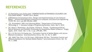 REFERENCES
 [1].Ramshetty sure,Savita patil “ANDROID BASED AUTONOMOUS COLOURED LINE
FOLLOWER ROBOT ” NCRIET 2014 ,Bhalki.
 [2]Pakdaman,M.Sanaatiyan,M.M.,"Design and Implementation of Line Follower
Robot,", Second International Conference on Computer and Electrical Engineering
TCCEE '09, vol.2, pp.585-590,Dec.2009.
 [3]. PriyankPatil,"AVR Line Following Robot,” Department of Information
Technology K. 1. Somaiya College of Engineering Mumbai, India. Mar 5, 2010.
 [4]. Dean A. Pomerleau; Jay Gowdy; Charles E. Thorpe, “Combining Artificial
Neural Networks and Symbolic Processing for Autonomous Robot Guidance," Engng
Applic. Artif. Intell. Vol. 4, No. 4, pp. 279-285, 1991.
 [5]. L1U Shi-Cai,L1U Guang-Jun, "Formation Control of Mobile Robots with Active
Obstacle Avoidance," Acta Automatica Sinica, Vol. 33, No. 5, 2007.
 [6]. YANG Tian-Tian; L1U Zhi-Yuan; CHEN Hong; PEl Run, "Formation Control and
Obstacle Avoidance for Multiple Mobile Robots," Acta Automatica Sinica, Vol. 34,
No. 5, 2008.
 
