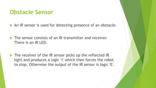 Obstacle Sensor
 An IR sensor is used for detecting presence of an obstacle.
 The sensor consists of an IR transmitter and receiver.
There is an IR LED.
 The receiver of the IR sensor picks up the reflected IR
light and produces a logic '1' which then forces the robot
to stop. Otherwise the output of the IR sensor is logic '0'.
 