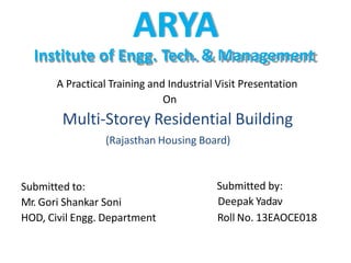 ARYA
Institute of Engg. Tech. & Management
A Practical Training and Industrial Visit Presentation
On
Multi-Storey Residential Building
(Rajasthan Housing Board)
Submitted to:
Mr. Gori Shankar Soni
HOD, Civil Engg. Department
Submitted by:
Deepak Yadav
Roll No. 13EAOCE018
 