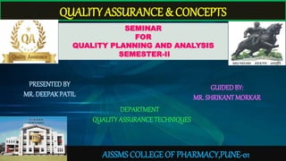 QUALITY ASSURANCE & CONCEPTS
SEMINAR
FOR
QUALITY PLANNING AND ANALYSIS
SEMESTER-II
PRESENTEDBY
MR. DEEPAK PATIL
GUIDEDBY:
MR. SHRIKANT MORKAR
DEPARTMENT
QUALITYASSURANCE TECHNIQUES
AISSMS COLLEGE OF PHARMACY,PUNE-01
 