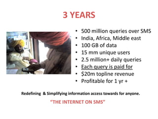 3 YEARS
                            •   500 million queries over SMS
                            •   India, Africa, Middle east
                            •   100 GB of data
                            •   15 mm unique users
                            •   2.5 million+ daily queries
                            •   Each query is paid for
                            •   $20m topline revenue
                            •   Profitable for 1 yr +

Redefining & Simplifying information access towards for anyone.
               “THE INTERNET ON SMS”
 