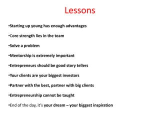 Lessons
•Starting up young has enough advantages

•Core strength lies in the team

•Solve a problem

•Mentorship is extremely important

•Entrepreneurs should be good story tellers

•Your clients are your biggest investors

•Partner with the best, partner with big clients

•Entrepreneurship cannot be taught

•End of the day, it’s your dream – your biggest inspiration
 