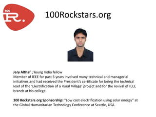 100Rockstars.org




Jery Althaf ;Young India fellow
Member of IEEE for past 5 years involved many technical and managerial
initiatives and had received the President’s certificate for being the technical
lead of the ‘Electrification of a Rural Village’ project and for the revival of IEEE
branch at his college.

100 Rockstars.org Sponsorship: “Low cost electrification using solar energy” at
the Global Humanitarian Technology Conference at Seattle, USA.
 