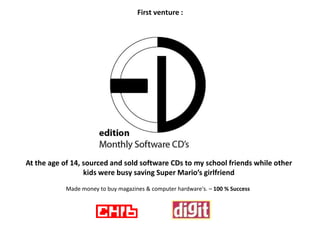 First venture :




At the age of 14, sourced and sold software CDs to my school friends while other
                  kids were busy saving Super Mario’s girlfriend
            Made money to buy magazines & computer hardware's. – 100 % Success
 