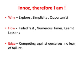 Innoz, therefore I am !
• Why – Explore , Simplicity , Opportunist

• How - Failed fast , Numerous Times, Learnt
  Lessons

• Edge – Competing against ourselves; no fear
  of failure.
 