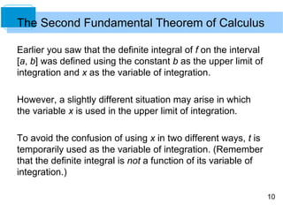 10
Earlier you saw that the definite integral of f on the interval
[a, b] was defined using the constant b as the upper limit of
integration and x as the variable of integration.
However, a slightly different situation may arise in which
the variable x is used in the upper limit of integration.
To avoid the confusion of using x in two different ways, t is
temporarily used as the variable of integration. (Remember
that the definite integral is not a function of its variable of
integration.)
The Second Fundamental Theorem of Calculus
 