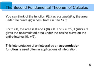 12
You can think of the function F(x) as accumulating the area
under the curve f(t) = cos t from t = 0 to t = x.
For x = 0, the area is 0 and F(0) = 0. For x = π/2, F(π/2) = 1
gives the accumulated area under the cosine curve on the
entire interval [0, π/2].
This interpretation of an integral as an accumulation
function is used often in applications of integration.
The Second Fundamental Theorem of Calculus
 