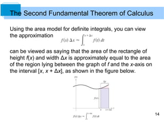 14
Using the area model for definite integrals, you can view
the approximation
can be viewed as saying that the area of the rectangle of
height f(x) and width Δx is approximately equal to the area
of the region lying between the graph of f and the x-axis on
the interval [x, x + Δx], as shown in the figure below.
The Second Fundamental Theorem of Calculus
 