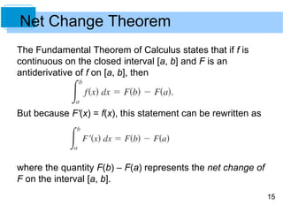 15
Net Change Theorem
The Fundamental Theorem of Calculus states that if f is
continuous on the closed interval [a, b] and F is an
antiderivative of f on [a, b], then
But because F'(x) = f(x), this statement can be rewritten as
where the quantity F(b) – F(a) represents the net change of
F on the interval [a, b].
 