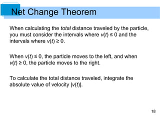 18
Net Change Theorem
When calculating the total distance traveled by the particle,
you must consider the intervals where v(t) ≤ 0 and the
intervals where v(t) ≥ 0.
When v(t) ≤ 0, the particle moves to the left, and when
v(t) ≥ 0, the particle moves to the right.
To calculate the total distance traveled, integrate the
absolute value of velocity |v(t)|.
 