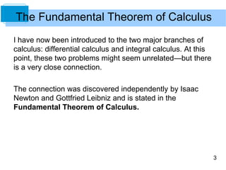 3
The Fundamental Theorem of Calculus
I have now been introduced to the two major branches of
calculus: differential calculus and integral calculus. At this
point, these two problems might seem unrelated—but there
is a very close connection.
The connection was discovered independently by Isaac
Newton and Gottfried Leibniz and is stated in the
Fundamental Theorem of Calculus.
 