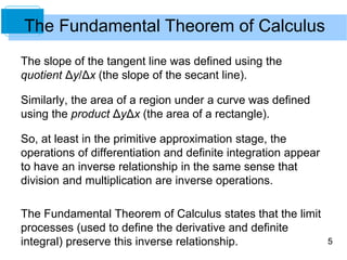 5
The Fundamental Theorem of Calculus
The slope of the tangent line was defined using the
quotient Δy/Δx (the slope of the secant line).
Similarly, the area of a region under a curve was defined
using the product ΔyΔx (the area of a rectangle).
So, at least in the primitive approximation stage, the
operations of differentiation and definite integration appear
to have an inverse relationship in the same sense that
division and multiplication are inverse operations.
The Fundamental Theorem of Calculus states that the limit
processes (used to define the derivative and definite
integral) preserve this inverse relationship.
 