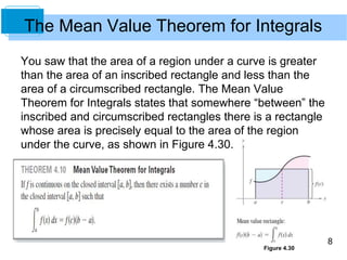 8
The Mean Value Theorem for Integrals
You saw that the area of a region under a curve is greater
than the area of an inscribed rectangle and less than the
area of a circumscribed rectangle. The Mean Value
Theorem for Integrals states that somewhere “between” the
inscribed and circumscribed rectangles there is a rectangle
whose area is precisely equal to the area of the region
under the curve, as shown in Figure 4.30.
Figure 4.30
 