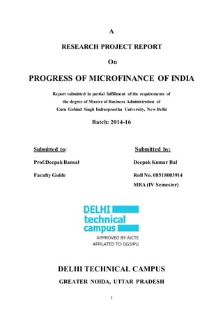 1
A
RESEARCH PROJECT REPORT
On
PROGRESS OF MICROFINANCE OF INDIA
Report submitted in partial fulfillment of the requirements of
the degree of Master of Business Administration of
Guru Gobind Singh Indrarprastha University, New Delhi
Batch: 2014-16
Submitted to: Submitted by:
Prof.DeepakBansal Deepak Kumar Bal
Faculty Guide Roll No. 08518003914
MBA (IV Semester)
DELHI TECHNICAL CAMPUS
GREATER NOIDA, UTTAR PRADESH
 