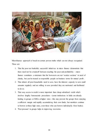 10
Microfinance approach is based on certain proven truths which are not always recognized.
These are:
1. That the poor are bankable; successful initiatives in micro finance demonstrate that
there need not be a tradeoff between reaching the poor and profitability - micro
finance constitutes a statement that the borrowers are not ‘weaker sections’ in need of
charity, but can be treated as responsible people on business terms for mutual profit .
2. That almost all poor households need to save, have the inherent capacity to save small
amounts regularly and are willing to save provided they are motivated and facilitated
to do so.
3. That easy access to credit is more important than cheap subsidized credit which
involves lengthy bureaucratic procedures - (some institutions in India are already
lending to groups or SHGs at higher rates - this may prevent the groups from enjoying
a sufficient margin and rapidly accumulating their own funds, but members continue
to borrow at these high rates, even those who can borrow individually from banks).
4. 'Peer pressure' in groups helps in improving recoveries.
 