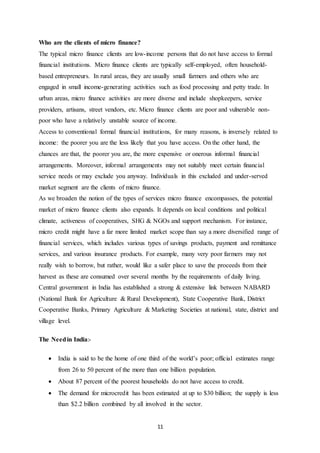 11
Who are the clients of micro finance?
The typical micro finance clients are low-income persons that do not have access to formal
financial institutions. Micro finance clients are typically self-employed, often household-
based entrepreneurs. In rural areas, they are usually small farmers and others who are
engaged in small income-generating activities such as food processing and petty trade. In
urban areas, micro finance activities are more diverse and include shopkeepers, service
providers, artisans, street vendors, etc. Micro finance clients are poor and vulnerable non-
poor who have a relatively unstable source of income.
Access to conventional formal financial institutions, for many reasons, is inversely related to
income: the poorer you are the less likely that you have access. On the other hand, the
chances are that, the poorer you are, the more expensive or onerous informal financial
arrangements. Moreover, informal arrangements may not suitably meet certain financial
service needs or may exclude you anyway. Individuals in this excluded and under-served
market segment are the clients of micro finance.
As we broaden the notion of the types of services micro finance encompasses, the potential
market of micro finance clients also expands. It depends on local conditions and political
climate, activeness of cooperatives, SHG & NGOs and support mechanism. For instance,
micro credit might have a far more limited market scope than say a more diversified range of
financial services, which includes various types of savings products, payment and remittance
services, and various insurance products. For example, many very poor farmers may not
really wish to borrow, but rather, would like a safer place to save the proceeds from their
harvest as these are consumed over several months by the requirements of daily living.
Central government in India has established a strong & extensive link between NABARD
(National Bank for Agriculture & Rural Development), State Cooperative Bank, District
Cooperative Banks, Primary Agriculture & Marketing Societies at national, state, district and
village level.
The Needin India:-
 India is said to be the home of one third of the world’s poor; official estimates range
from 26 to 50 percent of the more than one billion population.
 About 87 percent of the poorest households do not have access to credit.
 The demand for microcredit has been estimated at up to $30 billion; the supply is less
than $2.2 billion combined by all involved in the sector.
 