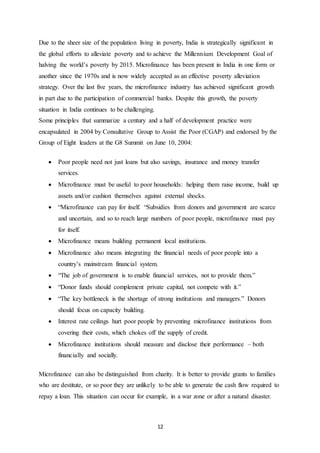 12
Due to the sheer size of the population living in poverty, India is strategically significant in
the global efforts to alleviate poverty and to achieve the Millennium Development Goal of
halving the world’s poverty by 2015. Microfinance has been present in India in one form or
another since the 1970s and is now widely accepted as an effective poverty alleviation
strategy. Over the last five years, the microfinance industry has achieved significant growth
in part due to the participation of commercial banks. Despite this growth, the poverty
situation in India continues to be challenging.
Some principles that summarize a century and a half of development practice were
encapsulated in 2004 by Consultative Group to Assist the Poor (CGAP) and endorsed by the
Group of Eight leaders at the G8 Summit on June 10, 2004:
 Poor people need not just loans but also savings, insurance and money transfer
services.
 Microfinance must be useful to poor households: helping them raise income, build up
assets and/or cushion themselves against external shocks.
 “Microfinance can pay for itself. “Subsidies from donors and government are scarce
and uncertain, and so to reach large numbers of poor people, microfinance must pay
for itself.
 Microfinance means building permanent local institutions.
 Microfinance also means integrating the financial needs of poor people into a
country’s mainstream financial system.
 “The job of government is to enable financial services, not to provide them.”
 “Donor funds should complement private capital, not compete with it.”
 “The key bottleneck is the shortage of strong institutions and managers.” Donors
should focus on capacity building.
 Interest rate ceilings hurt poor people by preventing microfinance institutions from
covering their costs, which chokes off the supply of credit.
 Microfinance institutions should measure and disclose their performance – both
financially and socially.
Microfinance can also be distinguished from charity. It is better to provide grants to families
who are destitute, or so poor they are unlikely to be able to generate the cash flow required to
repay a loan. This situation can occur for example, in a war zone or after a natural disaster.
 