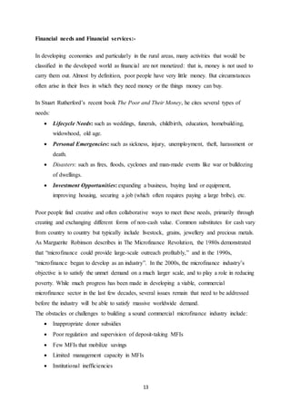 13
Financial needs and Financial services:-
In developing economies and particularly in the rural areas, many activities that would be
classified in the developed world as financial are not monetized: that is, money is not used to
carry them out. Almost by definition, poor people have very little money. But circumstances
often arise in their lives in which they need money or the things money can buy.
In Stuart Rutherford’s recent book The Poor and Their Money, he cites several types of
needs:
 Lifecycle Needs: such as weddings, funerals, childbirth, education, homebuilding,
widowhood, old age.
 Personal Emergencies: such as sickness, injury, unemployment, theft, harassment or
death.
 Disasters: such as fires, floods, cyclones and man-made events like war or bulldozing
of dwellings.
 Investment Opportunities: expanding a business, buying land or equipment,
improving housing, securing a job (which often requires paying a large bribe), etc.
Poor people find creative and often collaborative ways to meet these needs, primarily through
creating and exchanging different forms of non-cash value. Common substitutes for cash vary
from country to country but typically include livestock, grains, jewellery and precious metals.
As Marguerite Robinson describes in The Microfinance Revolution, the 1980s demonstrated
that “microfinance could provide large-scale outreach profitably,” and in the 1990s,
“microfinance began to develop as an industry”. In the 2000s, the microfinance industry’s
objective is to satisfy the unmet demand on a much larger scale, and to play a role in reducing
poverty. While much progress has been made in developing a viable, commercial
microfinance sector in the last few decades, several issues remain that need to be addressed
before the industry will be able to satisfy massive worldwide demand.
The obstacles or challenges to building a sound commercial microfinance industry include:
 Inappropriate donor subsidies
 Poor regulation and supervision of deposit-taking MFIs
 Few MFIs that mobilize savings
 Limited management capacity in MFIs
 Institutional inefficiencies
 